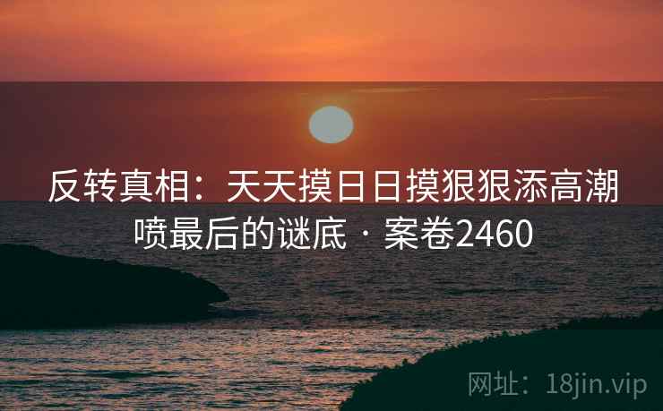 反转真相：天天摸日日摸狠狠添高潮喷最后的谜底 · 案卷2460