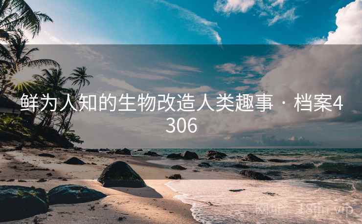 鲜为人知的生物改造人类趣事 · 档案4306 鲜为人知的生物改造人类趣事 · 档案4306