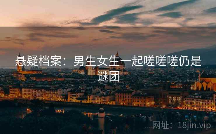 悬疑档案：男生女生一起嗟嗟嗟仍是谜团