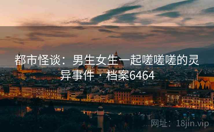 都市怪谈：男生女生一起嗟嗟嗟的灵异事件 · 档案6464