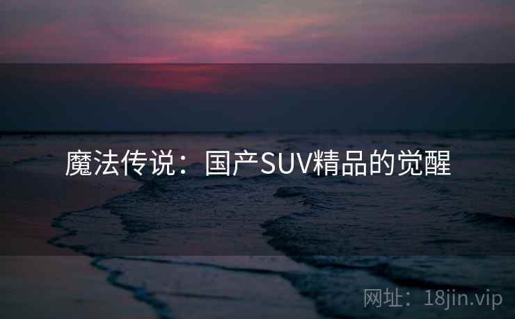 魔法传说:国产SUV精品的觉醒 魔法传说:国产SUV精品的觉醒